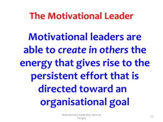 12 
The Motivational Leader 
Motivational leaders are 
able to create in others the 
energy that gives rise to the 
persistent effort that is 
directed toward an 
organisational goal 
Motivational Leadership Samuel 
Tengey 
 