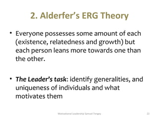 2. Alderfer’s ERG Theory 
• Everyone possesses some amount of each 
(existence, relatedness and growth) but 
each person leans more towards one than 
the other. 
• The Leader’s task: identify generalities, and 
uniqueness of individuals and what 
motivates them 
Motivational Leadership Samuel Tengey 22 
 