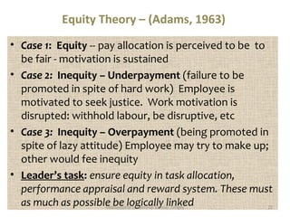 Equity Theory – (Adams, 1963) 
• Case 1: Equity -- pay allocation is perceived to be to 
be fair - motivation is sustained 
• Case 2: Inequity – Underpayment (failure to be 
promoted in spite of hard work) Employee is 
motivated to seek justice. Work motivation is 
disrupted: withhold labour, be disruptive, etc 
• Case 3: Inequity – Overpayment (being promoted in 
spite of lazy attitude) Employee may try to make up; 
other would fee inequity 
• Leader’s task: ensure equity in task allocation, 
performance appraisal and reward system. These must 
as much as possibleMo tbivaetio nlaol Legadiecrshaip lSlaymu elli Tnenkgeyed 25 
 