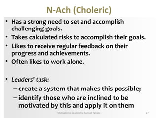 N-Ach (Choleric) 
• Has a strong need to set and accomplish 
challenging goals. 
• Takes calculated risks to accomplish their goals. 
• Likes to receive regular feedback on their 
progress and achievements. 
• Often likes to work alone. 
• Leaders’ task: 
– create a system that makes this possible; 
– identify those who are inclined to be 
motivated by this and apply it on them 
Motivational Leadership Samuel Tengey 27 
 