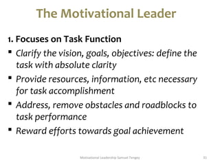 The Motivational Leader 
1. Focuses on Task Function 
 Clarify the vision, goals, objectives: define the 
task with absolute clarity 
 Provide resources, information, etc necessary 
for task accomplishment 
 Address, remove obstacles and roadblocks to 
task performance 
 Reward efforts towards goal achievement 
Motivational Leadership Samuel Tengey 31 
 