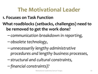 The Motivational Leader 
1. Focuses on Task Function 
What roadblocks (setbacks, challenges) need to 
be removed to get the work done? 
– communication breakdown in reporting, 
– obsolete technology, 
– unnecessarily lengthy administrative 
procedures and lengthy business processes, 
– structural and cultural constraints, 
– financial constraints)? 
Motivational Leadership Samuel Tengey 32 
 