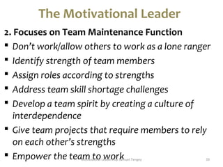The Motivational Leader 
2. Focuses on Team Maintenance Function 
 Don’t work/allow others to work as a lone ranger 
 Identify strength of team members 
 Assign roles according to strengths 
 Address team skill shortage challenges 
 Develop a team spirit by creating a culture of 
interdependence 
 Give team projects that require members to rely 
on each other’s strengths 
 Empower the teaMmotiva ttioonal Lewaderoshirp Skamuel Tengey 33 
 