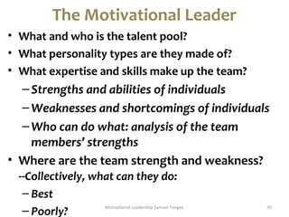 The Motivational Leader 
• What and who is the talent pool? 
• What personality types are they made of? 
• What expertise and skills make up the team? 
– Strengths and abilities of individuals 
–Weaknesses and shortcomings of individuals 
–Who can do what: analysis of the team 
members’ strengths 
• Where are the team strength and weakness? 
--Collectively, what can they do: 
– Best 
– Poorly? Motivational Leadership Samuel Tengey 35 
 