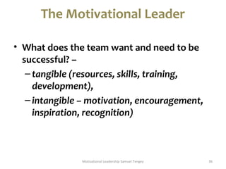 The Motivational Leader 
• What does the team want and need to be 
successful? – 
– tangible (resources, skills, training, 
development), 
– intangible – motivation, encouragement, 
inspiration, recognition) 
Motivational Leadership Samuel Tengey 36 
 