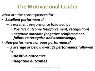 The Motivational Leader 
what are the consequences for: 
• Excellent performance? 
– Is excellent performance followed by 
oPositive outcome (reinforcement, recognition) 
onegative outcome (negative reinforcement, 
failure to recognise and acknowledge) 
• Non-performance or poor performance? 
– is average or below average performance followed 
by: 
opositive outcomes 
onegative outcomes 
Motivational Leadership Samuel Tengey 37 
 