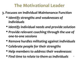 The Motivational Leader 
3. Focuses on Individual Maintenance Function 
 Identify strengths and weaknesses of 
individuals 
 Identify individual needs and provide solution 
 Provide relevant coaching through the use of 
one-to-one sessions 
 Remove hurdles militating against individuals 
 Celebrate people for their strengths 
 Help members to address their weaknesses 
 Find time to relate Motivational Lteaoder shtiph Saemumel Ten gaeys individuals 38 
 