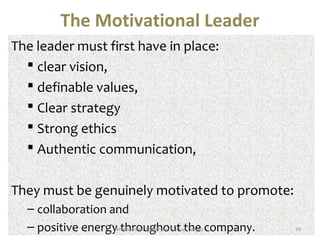 The Motivational Leader 
The leader must first have in place: 
 clear vision, 
 definable values, 
 Clear strategy 
 Strong ethics 
 Authentic communication, 
They must be genuinely motivated to promote: 
– collaboration and 
– positive energy Mtothivartioonaul Legadehrshoip uSamtu etl Thenegey company. 39 
 