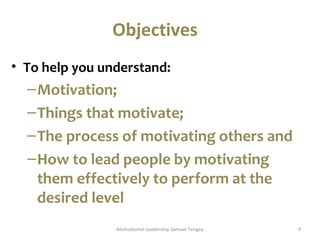 Objectives 
• To help you understand: 
–Motivation; 
–Things that motivate; 
–The process of motivating others and 
–How to lead people by motivating 
them effectively to perform at the 
desired level 
Motivational Leadership Samuel Tengey 4 
 