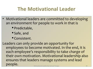 The Motivational Leader 
• Motivational leaders are committed to developing 
an environment for people to work in that is 
 Predictable, 
 Safe, and 
 Consistent. 
Leaders can only provide an opportunity for 
employees to become motivated. In the end, it is 
each employee’s responsibility to take charge of 
their own motivation. Motivational leadership also 
ensures that leaders manage systems and lead 
people. Motivational Leadership Samuel Tengey 40 
 