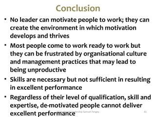 Conclusion 
• No leader can motivate people to work; they can 
create the environment in which motivation 
develops and thrives 
• Most people come to work ready to work but 
they can be frustrated by organisational culture 
and management practices that may lead to 
being unproductive 
• Skills are necessary but not sufficient in resulting 
in excellent performance 
• Regardless of their level of qualification, skill and 
expertise, de-motivated people cannot deliver 
excellent performMotivaatinonacl Leeadership Samuel Tengey 41 
 