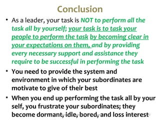 Conclusion 
• As a leader, your task is NOT to perform all the 
task all by yourself; your task is to task your 
people to perform the task by becoming clear in 
your expectations on them, and by providing 
every necessary support and assistance they 
require to be successful in performing the task 
• You need to provide the system and 
environment in which your subordinates are 
motivate to give of their best 
• When you end up performing the task all by your 
self, you frustrate your subordinates; they 
become dormant, i Motivatidonall eLea,de rbshipo Sarmeuel dTen,g eay nd loss interest42 
 