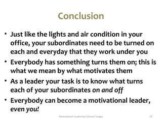 Conclusion 
• Just like the lights and air condition in your 
office, your subordinates need to be turned on 
each and everyday that they work under you 
• Everybody has something turns them on; this is 
what we mean by what motivates them 
• As a leader your task is to know what turns 
each of your subordinates on and off 
• Everybody can become a motivational leader, 
even you! 
Motivational Leadership Samuel Tengey 43 
