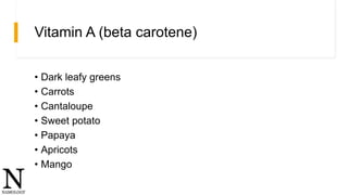 Vitamin A (beta carotene)
• Dark leafy greens
• Carrots
• Cantaloupe
• Sweet potato
• Papaya
• Apricots
• Mango
 