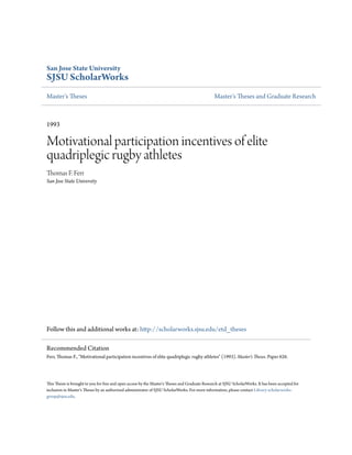 San Jose State University
SJSU ScholarWorks
Master's Theses Master's Theses and Graduate Research
1993
Motivational participation incentives of elite
quadriplegic rugby athletes
Thomas F. Ferr
San Jose State University
Follow this and additional works at: http://scholarworks.sjsu.edu/etd_theses
This Thesis is brought to you for free and open access by the Master's Theses and Graduate Research at SJSU ScholarWorks. It has been accepted for
inclusion in Master's Theses by an authorized administrator of SJSU ScholarWorks. For more information, please contact Library-scholarworks-
group@sjsu.edu.
Recommended Citation
Ferr, Thomas F., "Motivational participation incentives of elite quadriplegic rugby athletes" (1993). Master's Theses. Paper 626.
 