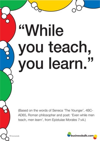 “While
             you teach,
             you learn.”

             (Based on the words of Seneca ‘The Younger’, 4BC-
             AD65, Roman philosopher and poet: ‘Even while men
             teach, men learn’, from Epistulae Morales 7:viii.)



© Businessballs                                businessballs.com
 