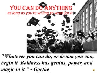 YOU CAN DO ANYTHING
  as long as you’re willing to work for it




"Whatever you can do, or dream you can,
begin it. Boldness has genius, power, and
magic in it." ~Goethe
 
