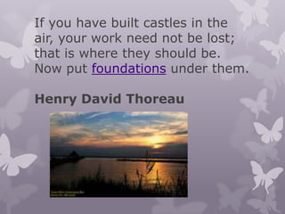 If you have built castles in the
air, your work need not be lost;
that is where they should be.
Now put foundations under them.

Henry David Thoreau
 