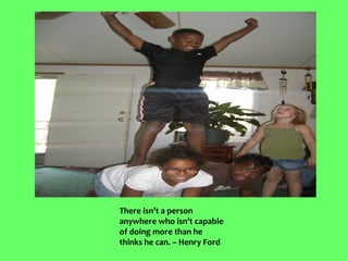 There isn’t a person
anywhere who isn’t capable
of doing more than he
thinks he can. – Henry Ford
 