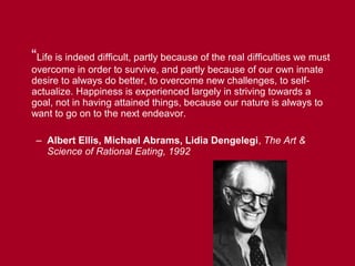 “Life is indeed difficult, partly because of the real difficulties we must
overcome in order to survive, and partly because of our own innate
desire to always do better, to overcome new challenges, to self-
actualize. Happiness is experienced largely in striving towards a
goal, not in having attained things, because our nature is always to
want to go on to the next endeavor.

 – Albert Ellis, Michael Abrams, Lidia Dengelegi, The Art &
   Science of Rational Eating, 1992
 