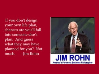 If you don't design
your own life plan,
chances are you'll fall
into someone else's
plan. And guess
what they may have
planned for you? Not
much. - Jim Rohn
 