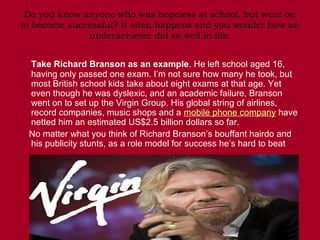Do you know anyone who was hopeless at school, but went on
to become successful? It often happens and you wonder how an
              underachiever did so well in life.


 Take Richard Branson as an example. He left school aged 16,
 having only passed one exam. I’m not sure how many he took, but
 most British school kids take about eight exams at that age. Yet
 even though he was dyslexic, and an academic failure, Branson
 went on to set up the Virgin Group. His global string of airlines,
 record companies, music shops and a mobile phone company have
 netted him an estimated US$2.5 billion dollars so far.
 No matter what you think of Richard Branson’s bouffant hairdo and
 his publicity stunts, as a role model for success he’s hard to beat
 