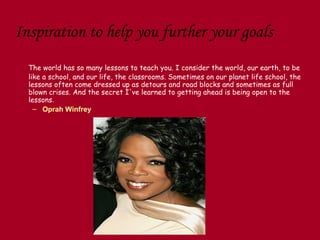 Inspiration to help you further your goals
  The world has so many lessons to teach you. I consider the world, our earth, to be
  like a school, and our life, the classrooms. Sometimes on our planet life school, the
  lessons often come dressed up as detours and road blocks and sometimes as full
  blown crises. And the secret I've learned to getting ahead is being open to the
  lessons.
    – Oprah Winfrey
 