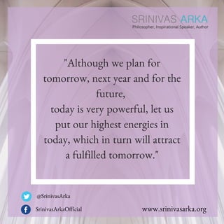 "Although we plan for
tomorrow, next year and for the
future,
today is very powerful, let us
put our highest energies in
today, which in turn will attract
a fulfilled tomorrow."
@SrinivasArka
SrinivasArkaOfficial www.srinivasarka.org
 