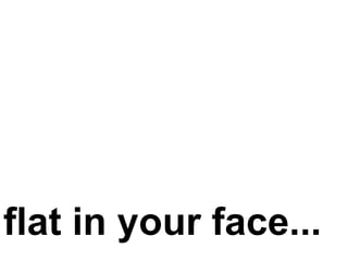 flat in your face...