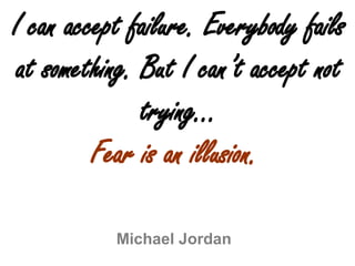 I can accept failure. Everybody fails at something. But I can’t accept not trying… Fear is an illusion. Michael Jordan