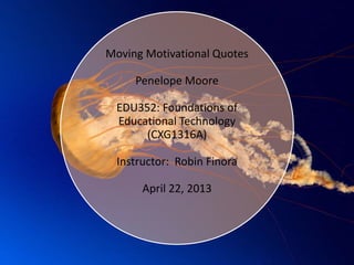 Moving Motivational Quotes
Penelope Moore
EDU352: Foundations of
Educational Technology
(CXG1316A)
Instructor: Robin Finora
April 22, 2013
 