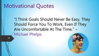 Motivational Quotes
“I Think Goals Should Never Be Easy, They
Should Force You To Work, Even If They
Are Uncomfortable At The Time.” –
Michael Phelps
16
 