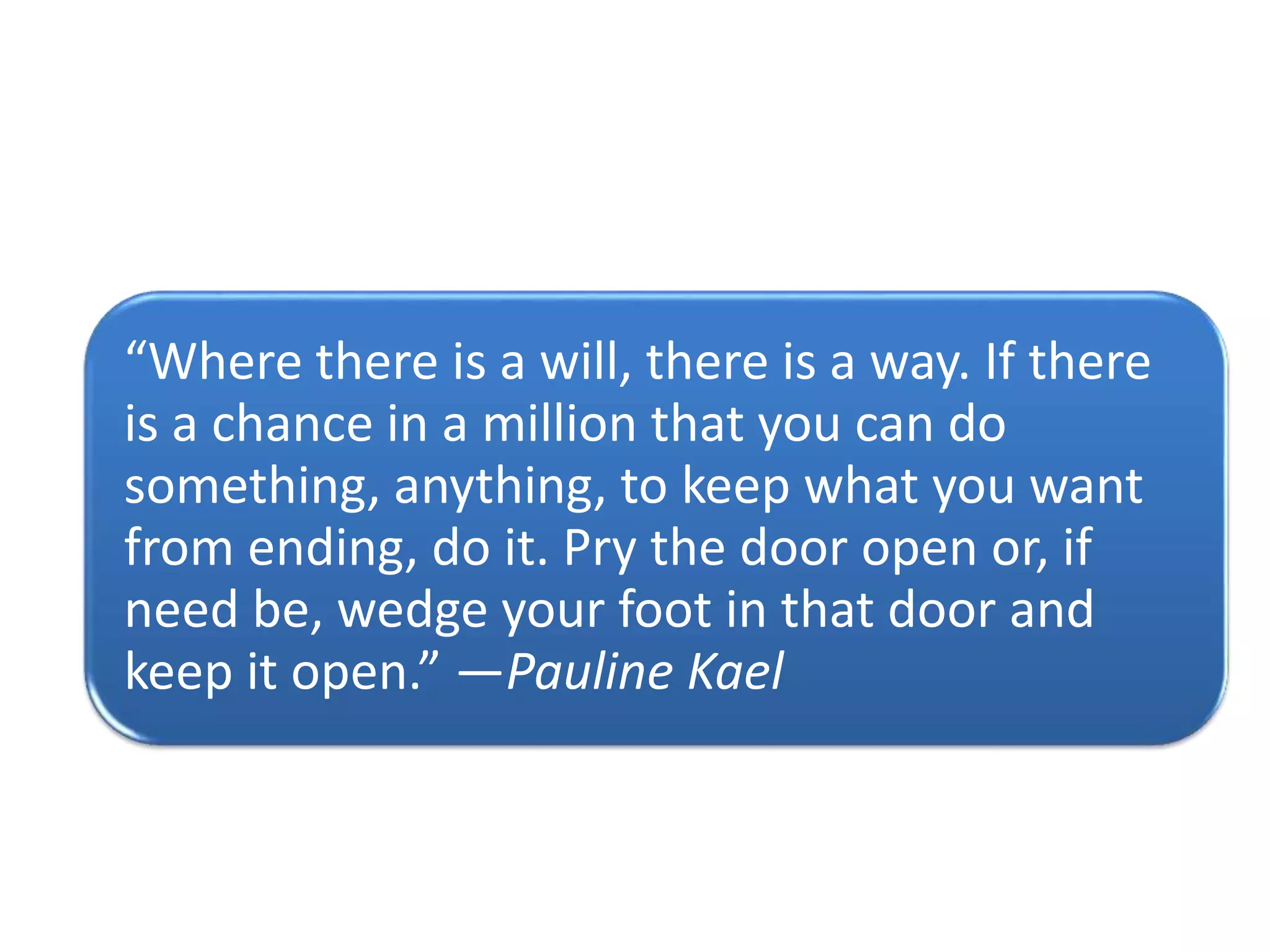 “Where there is a will, there is a way. If there
is a chance in a million that you can do
something, anything, to keep what you want
from ending, do it. Pry the door open or, if
need be, wedge your foot in that door and
keep it open.” —Pauline Kael
