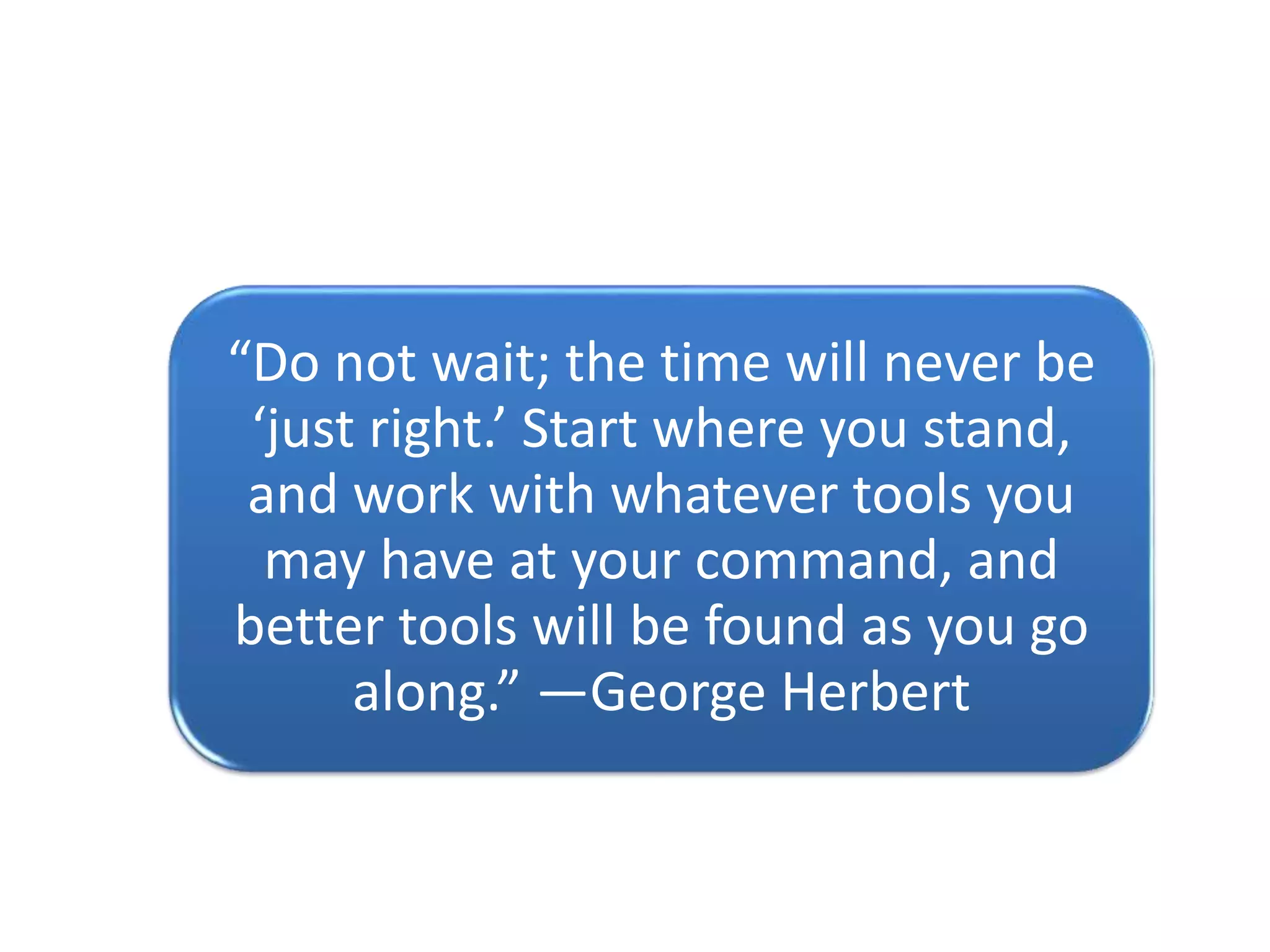 “Do not wait; the time will never be
‘just right.’ Start where you stand,
and work with whatever tools you
may have at your command, and
better tools will be found as you go
along.” —George Herbert