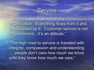 Service
• “Service is the lifeblood of any
  organization. Everything flows from it and
  is nourished by it. Customer service is not
  a department…it’s an attitude.”

• “The high road to service is traveled with
  integrity, compassion and understanding
  … people don’t care how much we know
  until they know how much we care.”
 