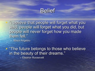 Belief

• “I believe that people will forget what you
  said, people will forget what you did, but
  people will never forget how you made
  them fell.”
  – Maya Angelou


• “The future belongs to those who believe
  in the beauty of their dreams.”
        – Eleanor Roosevelt
 