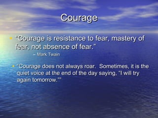 Courage

• “Courage is resistance to fear, mastery of
 fear, not absence of fear.”
         – Mark Twain

• “Courage does not always roar. Sometimes, it is the
  quiet voice at the end of the day saying, “I will try
  again tomorrow.””
 