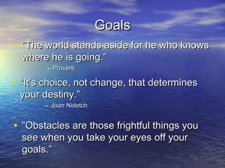 Goals
• “The world stands aside for he who knows
  where he is going.”
        – Proverb

• “It’s choice, not change, that determines
 your destiny.”
       – Joan Nidetch


• “Obstacles are those frightful things you
  see when you take your eyes off your
  goals.”
 