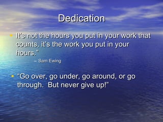 Dedication
• It’s not the hours you put in your work that
 counts, it’s the work you put in your
 hours.”
       – Sam Ewing


• “Go over, go under, go around, or go
  through. But never give up!”
 