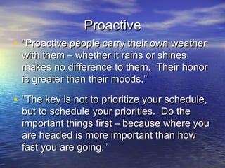 Proactive
• “Proactive people carry their own weather
 with them – whether it rains or shines
 makes no difference to them. Their honor
 is greater than their moods.”

• “The key is not to prioritize your schedule,
 but to schedule your priorities. Do the
 important things first – because where you
 are headed is more important than how
 fast you are going.”
 