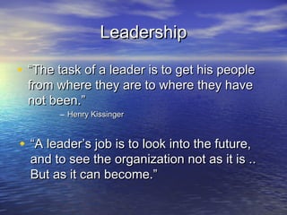 Leadership

• “The task of a leader is to get his people
 from where they are to where they have
 not been.”
       – Henry Kissinger



• “A leader’s job is to look into the future,
  and to see the organization not as it is ..
  But as it can become.”
 