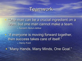 Teamwork

• “One man can be a crucial ingredient on a
 team, but one man cannot make a team.
       – Kareem Abdul-Jabbar


• “If everyone is moving forward together,
 then success takes care of itself.”
       – Henry Ford

• “Many Hands, Many Minds, One Goal.”
 