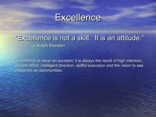 Excellence

• “Excellence is not a skill. It is an attitude.”
            – Ralph Marston


• “Excellence is never an accident; it is always the result of high intention,
  sincere effort, intelligent direction, skillful execution and the vision to see
  obstacles as opportunities.
 