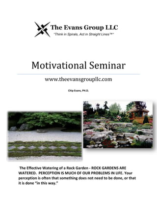 Motivational Seminar
www.theevansgroupllc.com
Chip Evans, PH.D.
The Effective Watering of a Rock Garden - ROCK GARDENS ARE
WATERED. PERCEPTION IS MUCH OF OUR PROBLEMS IN LIFE. Your
perception is often that something does not need to be done, or that
it is done “in this way.”
 