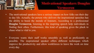Motivational Speakers Douglas
Vermeeren
• The motivational speakers have a serious impact on how folks see their day
to day life. Actually, the person who delivers the inspirational speeches has
the ability to boost the morale of listeners. According to a professional
Douglas Vermeeren, listening to the inspiring speech help individuals in
finding their ethos. Furthermore, this kind of speaking gives the pluck to
chase what is vital to you.
• Everyone wants their staff works smoothly as well as proficiently as
possible. The inspirational speaker offers different techniques which
improve the productivity and allow workforces to leave the work on time
every day.
 