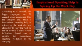 Inspirational Speaking Help in
Spicing Up the Work Day
According to a research, the
happy employees are 20
percent more productive than
the unhappy one. Truth is
inspirational speaking help in
spicing up the work day and
also allow to enjoy the work no
matter the task at hand. Hence,
individuals should have to
provide the inspirational
speaking workshop in the
company.
 
