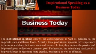 Inspirational Speaking as a
Business Today
The motivational speaking endows the encouragement as well as guidance to the
corporate team at different levels. Actually, these professional speakers have experience
in business and share their own stories of success. In fact, they nurture the passion and
help employees to develop a common goal. Furthermore, the stimulating speakers also
help workforces in becoming more creative, productive as well as effectual.
 