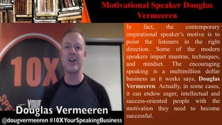 Motivational Speaker Douglas
Vermeeren
In fact, the contemporary
inspirational speaker’s motive is to
point the listeners in the right
direction. Some of the modern
speakers impart mantras, techniques,
and mindset. The encouraging
speaking is a multimillion dollar
business as it works says, Douglas
Vermeeren. Actually, in some cases,
it can endow eager, intellectual and
success-oriented people with the
motivation they need to become
successful.
 