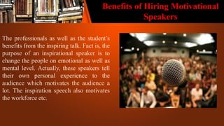 Benefits of Hiring Motivational
Speakers
The professionals as well as the student’s
benefits from the inspiring talk. Fact is, the
purpose of an inspirational speaker is to
change the people on emotional as well as
mental level. Actually, these speakers tell
their own personal experience to the
audience which motivates the audience a
lot. The inspiration speech also motivates
the workforce etc.
 