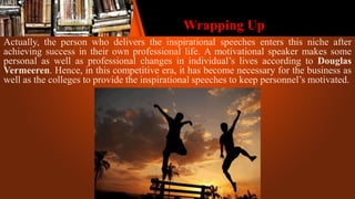 Wrapping Up
Actually, the person who delivers the inspirational speeches enters this niche after
achieving success in their own professional life. A motivational speaker makes some
personal as well as professional changes in individual’s lives according to Douglas
Vermeeren. Hence, in this competitive era, it has become necessary for the business as
well as the colleges to provide the inspirational speeches to keep personnel’s motivated.
 